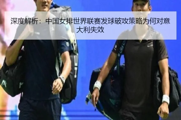 深度解析：中国女排世界联赛发球破攻策略为何对意大利失效